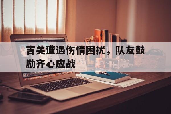 包含吉美遭遇伤情困扰，队友鼓励齐心应战的词条