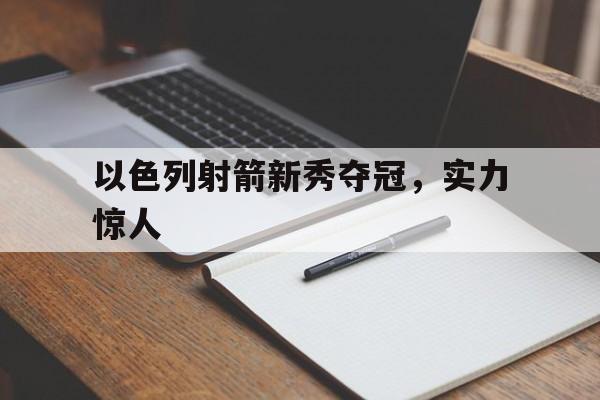 以色列射箭新秀夺冠，实力惊人(以色列射箭新秀夺冠,实力惊人视频)